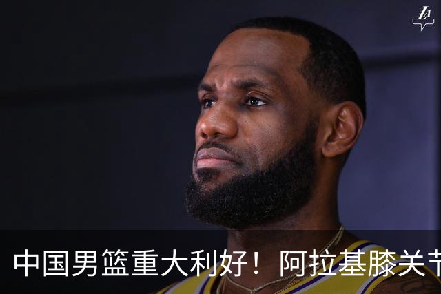 中国男篮重大利好！阿拉基膝关节副韧带扭伤 基本无缘下月世预赛