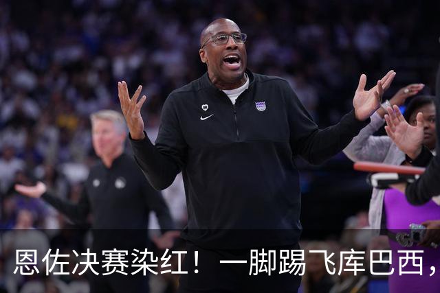 恩佐决赛染红！一脚踢飞库巴西，16年第一人，名宿怒斥太愚蠢
