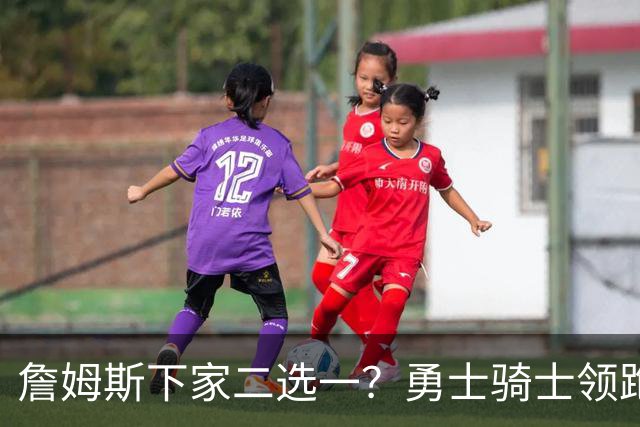 詹姆斯下家二选一？勇士骑士领跑争夺战