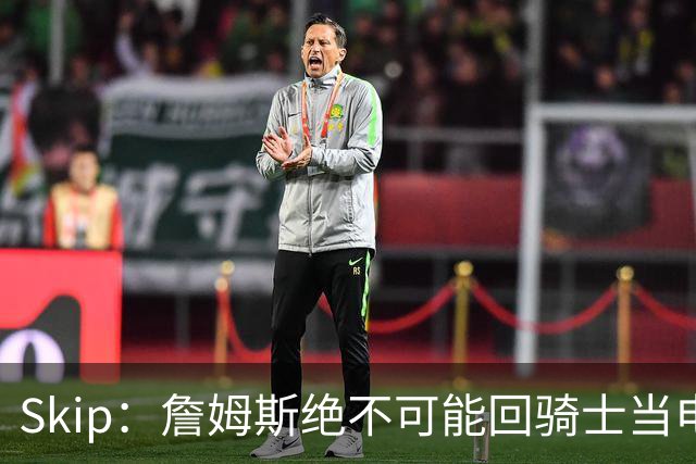 Skip：詹姆斯绝不可能回骑士当电灯泡 76人是他在东部的最佳选择